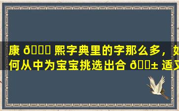 康 💐 熙字典里的字那么多，如何从中为宝宝挑选出合 🐱 适又有意义的名字
